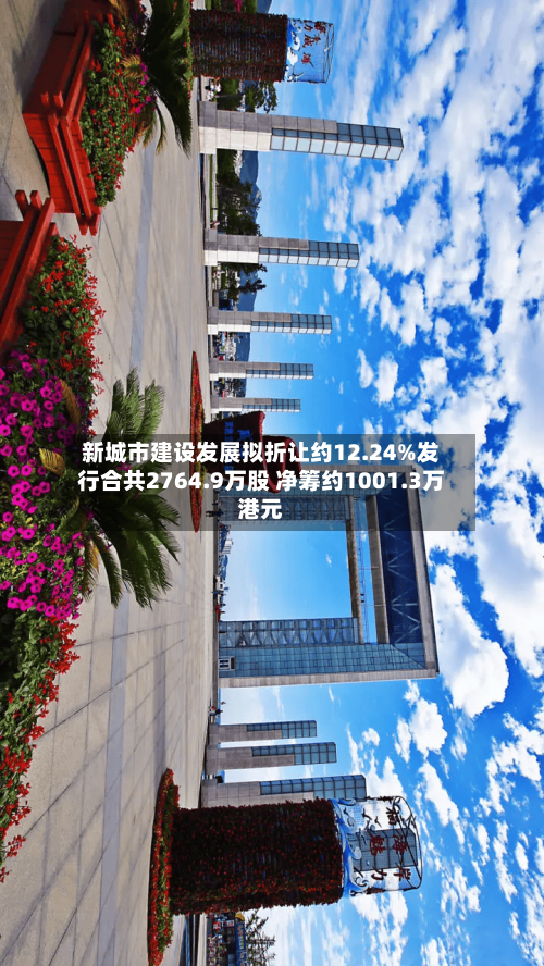 新城市建设发展拟折让约12.24%发行合共2764.9万股 净筹约1001.3万港元-第3张图片