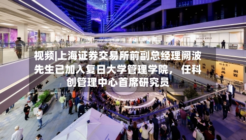 视频|上海证券交易所前副总经理阙波先生已加入复日大学管理学院， 任科创管理中心首席研究员
