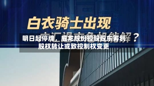 明日起停牌	，威龙股份控股股东筹划股权转让或致控制权变更-第3张图片