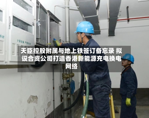天臣控股附属与地上铁签订备忘录 拟设合资公司打造香港新能源充电换电网络-第2张图片