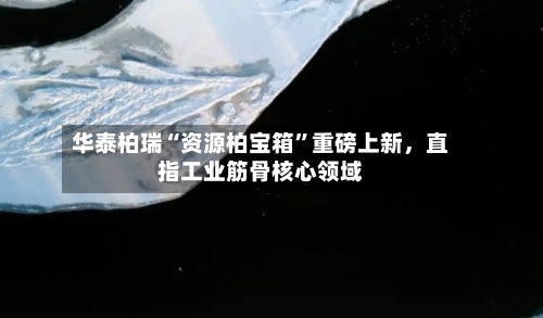 华泰柏瑞“资源柏宝箱”重磅上新	，直指工业筋骨核心领域-第2张图片