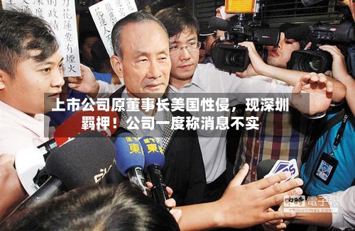 上市公司原董事长美国性侵，现深圳羁押！公司一度称消息不实-第2张图片
