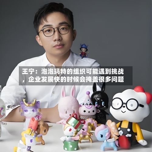 王宁：泡泡玛特的组织可能遇到挑战，企业发展快的时候会掩盖很多问题