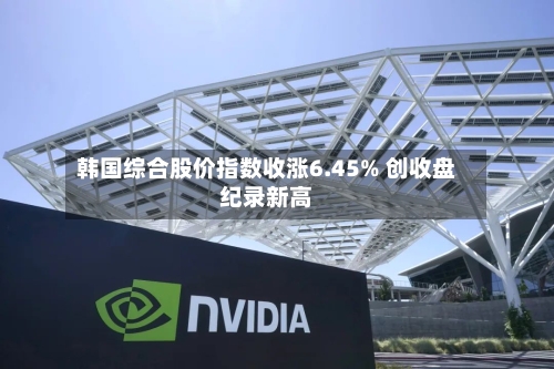 韩国综合股价指数收涨6.45% 创收盘纪录新高