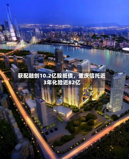 获配融创10.2亿股抵债	，重庆信托近3年化险近82亿-第2张图片