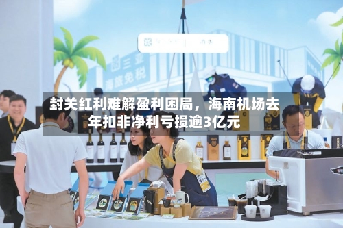 封关红利难解盈利困局，海南机场去年扣非净利亏损逾3亿元